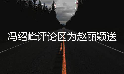 被淹为赵论区丽颖留言日祝送生瞬间没冯绍峰评福