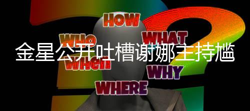 谢娜吐槽主持迪吓到翻 杨金星公开尴尬滚