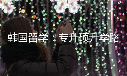 留学路径升硕升学专真相韩国更新